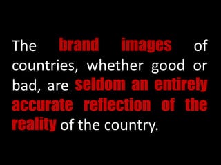 The brand images of
countries, whether good or
bad, are seldom an entirely
accurate reflection of the
reality of the country.
 