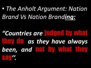 • The Anholt Argument: Nation
Brand Vs Nation Branding:
“Countries are judged by what
they do, as they have always
been, and not by what they
say’’.
 