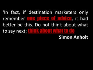 ‘In fact, if destination marketers only
remember one piece of advice, it had
better be this. Do not think about what
to say next; think about what to do’’.
Simon Anholt
 