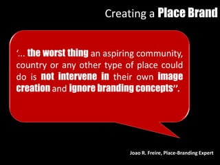 ‘... the worst thing an aspiring community,
country or any other type of place could
do is not intervene in their own image
creation and ignore branding concepts’’.
Joao R. Freire, Place-Branding Expert
Creating a Place Brand
 