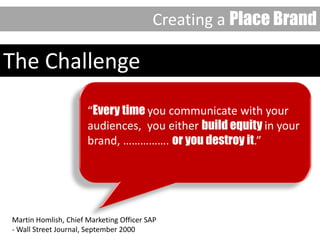 Martin Homlish, Chief Marketing Officer SAP
- Wall Street Journal, September 2000
“Every time you communicate with your
audiences, you either build equity in your
brand, ……………. or you destroy it.”
The Challenge
Creating a Place Brand
 