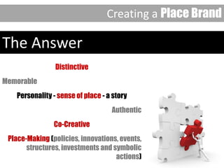 The Answer
Distinctive
Memorable
Personality - sense of place - a story
Authentic
Co-Creative
Place-Making (policies, innovations, events,
structures, investments and symbolic
actions)
Creating a Place Brand
 