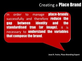 In order to manage place-brands
successfully and therefore reduce the
gap between identity and the
standardised true (or image), it is
necessary to understand the variables
that compose the brand.
Creating a Place Brand
Joao R. Freire, Place-Branding Expert
 