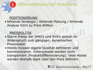 Überlebenskampf Hotellerie


    POSITIONIERUNG
• fehlende Strategie / fehlende Planung / fehlende
  Analyse führt zu Preis-Willkür

    PREISPOLITIK
• Starre Preise der DMO’s und RVA’s stehen im
  Widerspruch zum gängigen, dynamischen
  Preismodell
• Hotels müssen eigene Qualität definieren und
  kommunizieren. Unterschiede werden nicht
  transportiert (Produktdifferenzierung). Viele Hotels
  werden deshalb stark über den Preis definiert.
 
