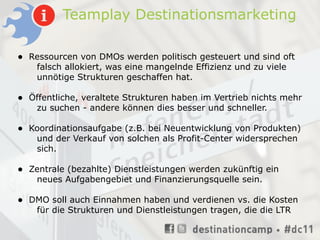 Teamplay Destinationsmarketing

•   Ressourcen von DMOs werden politisch gesteuert und sind oft
     falsch allokiert, was eine mangelnde Effizienz und zu viele
     unnötige Strukturen geschaffen hat.

•   Öffentliche, veraltete Strukturen haben im Vertrieb nichts mehr
     zu suchen - andere können dies besser und schneller.

•   Koordinationsaufgabe (z.B. bei Neuentwicklung von Produkten)
     und der Verkauf von solchen als Profit-Center widersprechen
     sich.

•   Zentrale (bezahlte) Dienstleistungen werden zukünftig ein
     neues Aufgabengebiet und Finanzierungsquelle sein.

•   DMO soll auch Einnahmen haben und verdienen vs. die Kosten
     für die Strukturen und Dienstleistungen tragen, die die LTR
 