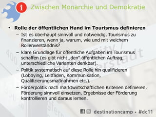 Zwischen Monarchie und Demokratie


• Rolle der öffentlichen Hand im Tourismus definieren
   – Ist es überhaupt sinnvoll und notwendig, Tourismus zu
     finanzieren, wenn ja, warum, wie und mit welchem
     Rollenverständnis?
   – klare Grundlage für öffentliche Aufgaben im Tourismus
     schaffen (es gibt nicht „den“ öffentlichen Auftrag,
     unterschiedliche Varianten denkbar).
   – Politik systematisch auf diese Rolle hin qualifizieren
     (Lobbying, Leitfäden, Kommunikation,
     Qualifizierungsmaßnahmen etc.).
   – Förderpolitik nach marktwirtschaftlichen Kriterien definieren,
     Förderung sinnvoll einsetzen, Ergebnisse der Förderung
     kontrollieren und daraus lernen.
 