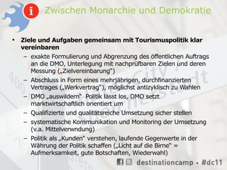 Zwischen Monarchie und Demokratie


•   Ziele und Aufgaben gemeinsam mit Tourismuspolitik klar
    vereinbaren
     – exakte Formulierung und Abgrenzung des öffentlichen Auftrags
       an die DMO, Unterlegung mit nachprüfbaren Zielen und deren
       Messung („Zielvereinbarung“)
     – Abschluss in Form eines mehrjährigen, durchfinanzierten
       Vertrages („Werkvertrag“), möglichst antizyklisch zu Wahlen
     – DMO „auswildern“ Politik lässt los, DMO setzt
       marktwirtschaftlich orientiert um
     – Qualifizierte und qualitätsreiche Umsetzung sicher stellen
    – systematische Kommunikation und Monitoring der Umsetzung
      (v.a. Mittelverwndung)
    – Politik als „Kunden“ verstehen, laufende Gegenwerte in der
      Währung der Politik schaffen („Licht auf die Birne“ =
      Aufmerksamkeit, gute Botschaften, Wiederwahl)
 