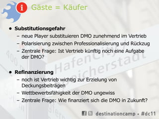 Gäste = Käufer

• Substitutionsgefahr
  – neue Player substituieren DMO zunehmend im Vertrieb
  – Polarisierung zwischen Professionalisierung und Rückzug
  – Zentrale Frage: Ist Vertrieb künftig noch eine Aufgabe
    der DMO?


• Refinanzierung
  – noch ist Vertrieb wichtig zur Erzielung von
    Deckungsbeiträgen
  – Wettbewerbsfähigkeit der DMO ungewiss
  – Zentrale Frage: Wie finanziert sich die DMO in Zukunft?
 