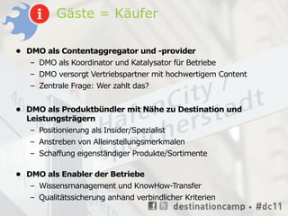 Gäste = Käufer

• DMO als Contentaggregator und -provider
   – DMO als Koordinator und Katalysator für Betriebe
   – DMO versorgt Vertriebspartner mit hochwertigem Content
   – Zentrale Frage: Wer zahlt das?


• DMO als Produktbündler mit Nähe zu Destination und
  Leistungsträgern
   – Positionierung als Insider/Spezialist
   – Anstreben von Alleinstellungsmerkmalen
   – Schaffung eigenständiger Produkte/Sortimente

• DMO als Enabler der Betriebe
   – Wissensmanagement und KnowHow-Transfer
   – Qualitätssicherung anhand verbindlicher Kriterien
 