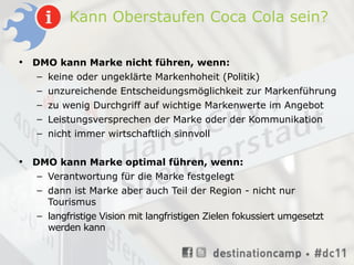 Kann Oberstaufen Coca Cola sein?

•   DMO kann Marke nicht führen, wenn:
     – keine oder ungeklärte Markenhoheit (Politik)
     – unzureichende Entscheidungsmöglichkeit zur Markenführung
     – zu wenig Durchgriff auf wichtige Markenwerte im Angebot
    – Leistungsversprechen der Marke oder der Kommunikation
    – nicht immer wirtschaftlich sinnvoll


•   DMO kann Marke optimal führen, wenn:
     – Verantwortung für die Marke festgelegt
    – dann ist Marke aber auch Teil der Region - nicht nur
      Tourismus
    – langfristige Vision mit langfristigen Zielen fokussiert umgesetzt
      werden kann
 