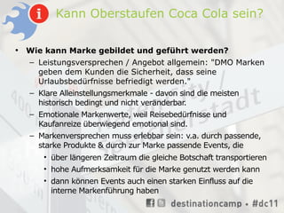 Kann Oberstaufen Coca Cola sein?

•   Wie kann Marke gebildet und geführt werden?
    – Leistungsversprechen / Angebot allgemein: "DMO Marken
      geben dem Kunden die Sicherheit, dass seine
      Urlaubsbedürfnisse befriedigt werden."
    – Klare Alleinstellungsmerkmale - davon sind die meisten
      historisch bedingt und nicht veränderbar.
    – Emotionale Markenwerte, weil Reisebedürfnisse und
      Kaufanreize überwiegend emotional sind.
    – Markenversprechen muss erlebbar sein: v.a. durch passende,
      starke Produkte & durch zur Marke passende Events, die
        • über längeren Zeitraum die gleiche Botschaft transportieren
        • hohe Aufmerksamkeit für die Marke genutzt werden kann
        • dann können Events auch einen starken Einfluss auf die
          interne Markenführung haben
 