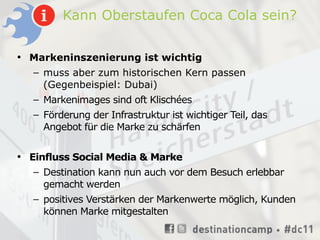 Kann Oberstaufen Coca Cola sein?

• Markeninszenierung ist wichtig
  – muss aber zum historischen Kern passen
    (Gegenbeispiel: Dubai)
  – Markenimages sind oft Klischées
   – Förderung der Infrastruktur ist wichtiger Teil, das
     Angebot für die Marke zu schärfen


• Einfluss Social Media & Marke
   – Destination kann nun auch vor dem Besuch erlebbar
     gemacht werden
   – positives Verstärken der Markenwerte möglich, Kunden
     können Marke mitgestalten
 