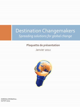 Destination Changemakers
                      Spreading solutions for global change

                           Plaquette de présentation
                                 Janvier 2012




DARDAILLON Matthieu
GUYOT Jonas
 