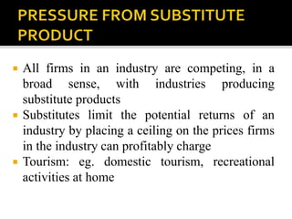  All firms in an industry are competing, in a
broad sense, with industries producing
substitute products
 Substitutes limit the potential returns of an
industry by placing a ceiling on the prices firms
in the industry can profitably charge
 Tourism: eg. domestic tourism, recreational
activities at home
 