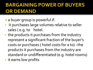 a buyer group is powerful if:
 it purchases large volumes relative to seller
sales ( e.g. to hotel.
 the products it purchases from the industry
represent a significant fraction of the buyer’s
costs or purchases ( hotel costs for a to) –the
products it purchases from the industry are
standard or undifferentiated (e.g. hotel rooms)
 it earns low profits
 