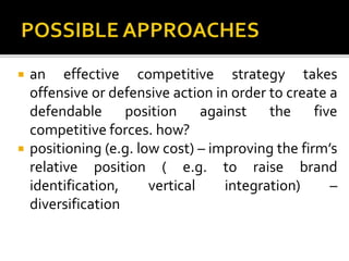  an effective competitive strategy takes
offensive or defensive action in order to create a
defendable position against the five
competitive forces. how?
 positioning (e.g. low cost) – improving the firm’s
relative position ( e.g. to raise brand
identification, vertical integration) –
diversification
 