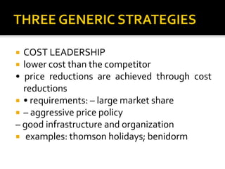  COST LEADERSHIP
 lower cost than the competitor
• price reductions are achieved through cost
reductions
 • requirements: – large market share
 – aggressive price policy
– good infrastructure and organization
 examples: thomson holidays; benidorm
 