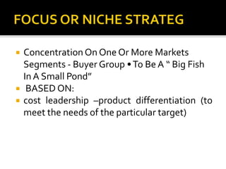  Concentration On One Or More Markets
Segments - Buyer Group •To Be A “ Big Fish
In A Small Pond”
 BASED ON:
 cost leadership –product differentiation (to
meet the needs of the particular target)
 