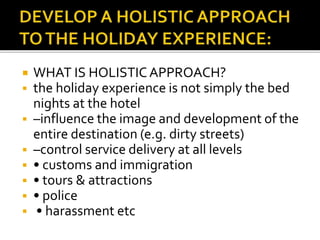  WHAT IS HOLISTIC APPROACH?
 the holiday experience is not simply the bed
nights at the hotel
 –influence the image and development of the
entire destination (e.g. dirty streets)
 –control service delivery at all levels
 • customs and immigration
 • tours & attractions
 • police
 • harassment etc
 