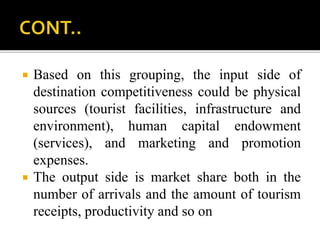  Based on this grouping, the input side of
destination competitiveness could be physical
sources (tourist facilities, infrastructure and
environment), human capital endowment
(services), and marketing and promotion
expenses.
 The output side is market share both in the
number of arrivals and the amount of tourism
receipts, productivity and so on
 