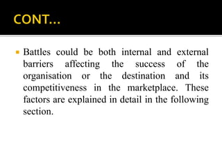  Battles could be both internal and external
barriers affecting the success of the
organisation or the destination and its
competitiveness in the marketplace. These
factors are explained in detail in the following
section.
 