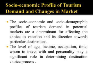  The socio-economic and socio-demographic
profiles of tourism demand in potential
markets are a determinant for affecting the
choice to vacation and its direction towards
particular destinations.
 The level of age, income, occupation, time,
whom to travel with and personality play a
significant role in determining destination
choice process .
 