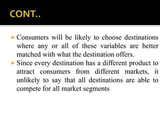  Consumers will be likely to choose destinations
where any or all of these variables are better
matched with what the destination offers.
 Since every destination has a different product to
attract consumers from different markets, it
unlikely to say that all destinations are able to
compete for all market segments
 