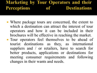  Where package tours are concerned, the extent to
which a destination can attract the interest of tour
operators and how it can be included in their
brochures will be effective in reaching the market.
 Tour operators feel themselves to be ahead of
tourist destinations as they, as international
suppliers and / or retailers, have to search for
better products, applications or destinations for
meeting consumer requirements and following
changes in their wants and needs.
 