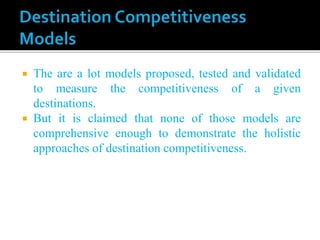  The are a lot models proposed, tested and validated
to measure the competitiveness of a given
destinations.
 But it is claimed that none of those models are
comprehensive enough to demonstrate the holistic
approaches of destination competitiveness.
 