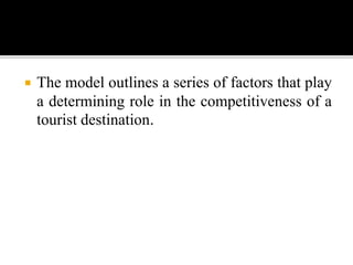  The model outlines a series of factors that play
a determining role in the competitiveness of a
tourist destination.
 