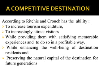According to Ritchie and Crouch has the ability :
 To increase tourism expenditure,
 To increasingly attract visitors
 While providing them with satisfying memorable
experiences and to do so in a profitable way,
 While enhancing the well-being of destination
residents and
 Preserving the natural capital of the destination for
future generations
 