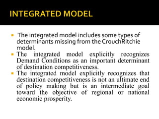  The integrated model includes some types of
determinants missing from theCrouchRitchie
model.
 The integrated model explicitly recognizes
Demand Conditions as an important determinant
of destination competitiveness.
 The integrated model explicitly recognizes that
destination competitiveness is not an ultimate end
of policy making but is an intermediate goal
toward the objective of regional or national
economic prosperity.
 
