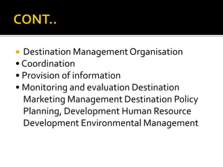  Destination ManagementOrganisation
• Coordination
• Provision of information
• Monitoring and evaluation Destination
Marketing Management Destination Policy
Planning, Development Human Resource
Development Environmental Management
 