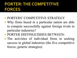  PORTERS’ COMPETITIVE STRATEGY
 Why firms based in a particular nation are able
to compete successfully against foreign rivals in
particular industries?
 PORTER DISTINGUISHES BETWEEN:
 The activities of individual firms in seeking
success in global industries (the five competitive
forces; generic strategies)
 