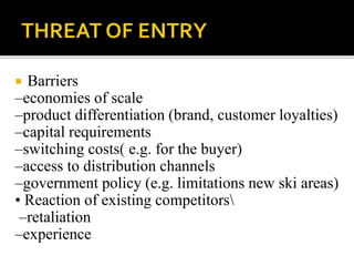  Barriers
–economies of scale
–product differentiation (brand, customer loyalties)
–capital requirements
–switching costs( e.g. for the buyer)
–access to distribution channels
–government policy (e.g. limitations new ski areas)
• Reaction of existing competitors
–retaliation
–experience
 
