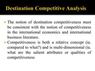  The notion of destination competitiveness must
be consistent with the notion of competitiveness
in the international economics and international
business literature.
 Competitiveness is both a relative concept (ie.
compared to what?) and is multi-dimensional (ie.
what are the salient attributes or qualities of
competitiveness
 