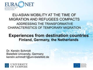 EU-ASIAN MOBILITY AT THE TIME OF
MIGRATION AND REFUGEES COMPACTS
ADDRESSING THE TRANSFORMATIVE
CHARACTERISTICS OF TEMPORARY MIGRATION
Experiences from destination countries
Finland, Germany, the Netherlands
Dr. Kerstin Schmidt
Bielefeld University, Germany
kerstin.schmidt1@uni-bielefeld.de
 
