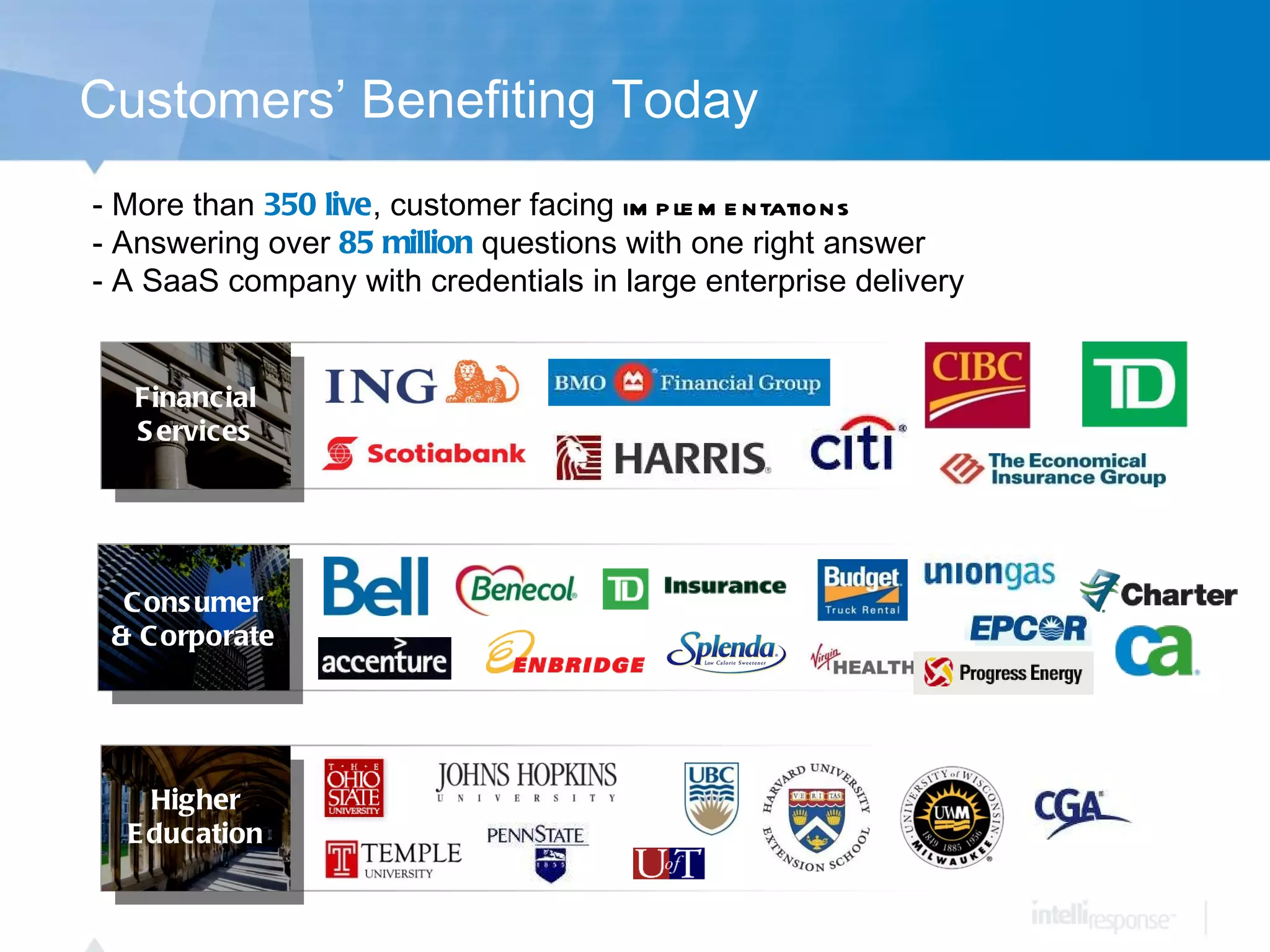 Customers’ Benefiting Today More than  350 live , customer facing  implementations   - Answering over  85 million  questions with one right answer A SaaS company with credentials in large enterprise delivery Financial Services Higher Education Consumer & Corporate 