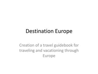 Destination Europe

Creation of a travel guidebook for
traveling and vacationing through
              Europe
 