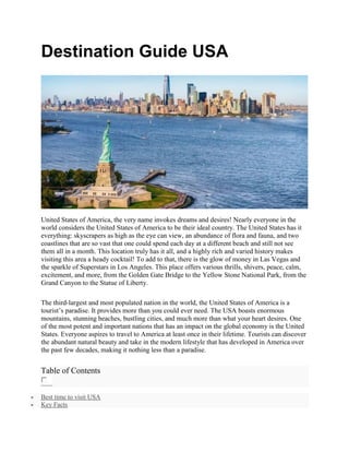 Destination Guide USA
United States of America, the very name invokes dreams and desires! Nearly everyone in the
world considers the United States of America to be their ideal country. The United States has it
everything: skyscrapers as high as the eye can view, an abundance of flora and fauna, and two
coastlines that are so vast that one could spend each day at a different beach and still not see
them all in a month. This location truly has it all, and a highly rich and varied history makes
visiting this area a heady cocktail! To add to that, there is the glow of money in Las Vegas and
the sparkle of Superstars in Los Angeles. This place offers various thrills, shivers, peace, calm,
excitement, and more, from the Golden Gate Bridge to the Yellow Stone National Park, from the
Grand Canyon to the Statue of Liberty.
The third-largest and most populated nation in the world, the United States of America is a
tourist’s paradise. It provides more than you could ever need. The USA boasts enormous
mountains, stunning beaches, bustling cities, and much more than what your heart desires. One
of the most potent and important nations that has an impact on the global economy is the United
States. Everyone aspires to travel to America at least once in their lifetime. Tourists can discover
the abundant natural beauty and take in the modern lifestyle that has developed in America over
the past few decades, making it nothing less than a paradise.
Table of Contents
 Best time to visit USA
 Key Facts
 