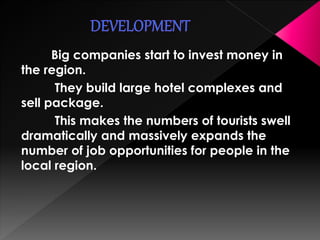 Big companies start to invest money in 
the region. 
They build large hotel complexes and 
sell package. 
This makes the numbers of tourists swell 
dramatically and massively expands the 
number of job opportunities for people in the 
local region. 
 