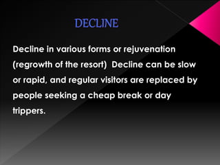 Decline in various forms or rejuvenation 
(regrowth of the resort) Decline can be slow 
or rapid, and regular visitors are replaced by 
people seeking a cheap break or day 
trippers. 
 