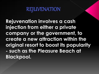Rejuvenation involves a cash 
injection from either a private 
company or the government, to 
create a new attraction within the 
original resort to boost its popularity 
- such as the Pleasure Beach at 
Blackpool. 
 