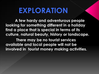 A few hardy and adventurous people 
looking for something different in a holiday 
find a place that is special in terms of its 
culture, natural beauty, history or landscape. 
There may be no tourist services 
available and local people will not be 
involved in tourist money making activities. 
 