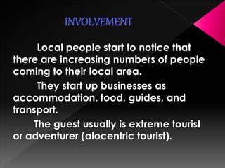 Local people start to notice that 
there are increasing numbers of people 
coming to their local area. 
They start up businesses as 
accommodation, food, guides, and 
transport. 
The guest usually is extreme tourist 
or adventurer (alocentric tourist). 
 