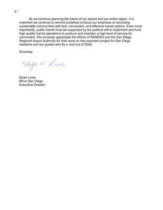 2

           As we continue planning the future of our airport and our entire region, it is
    important we continue to remind ourselves to focus our emphasis on providing
    sustainable communities with fast, convenient, and effective transit options. Even more
    importantly, public transit must be supported by the political will to implement and fund
    high quality transit operations to produce and maintain a high level of service for
    commuters. We sincerely appreciate the efforts of SANDAG and the San Diego
    Regional Airport Authority for their work on this important project for San Diego
    residents and our guests who fly in and out of SDIA.

    Sincerely,




    Elyse Lowe
    Move San Diego
    Executive Director
 