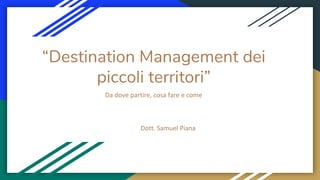 “Destination Management dei
piccoli territori”
Da dove partire, cosa fare e come
Dott. Samuel Piana
 
