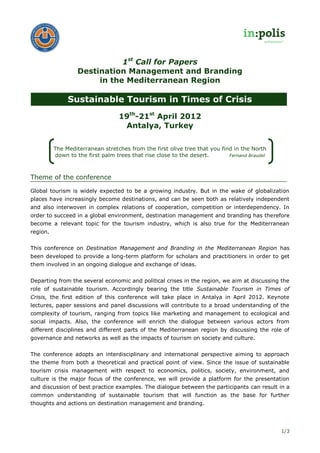 1st Call for Papers
                   Destination Management and Branding
                        in the Mediterranean Region

               Sustainable Tourism in Times of Crisis
                                  19th-21st April 2012
                                   Antalya, Turkey

          The Mediterranean stretches from the first olive tree that you find in the North
          down to the first palm trees that rise close to the desert.       Fernand Braudel




Theme of the conference

Global tourism is widely expected to be a growing industry. But in the wake of globalization
places have increasingly become destinations, and can be seen both as relatively independent
and also interwoven in complex relations of cooperation, competition or interdependency. In
order to succeed in a global environment, destination management and branding has therefore
become a relevant topic for the tourism industry, which is also true for the Mediterranean
region.


This conference on Destination Management and Branding in the Mediterranean Region has
been developed to provide a long-term platform for scholars and practitioners in order to get
them involved in an ongoing dialogue and exchange of ideas.


Departing from the several economic and political crises in the region, we aim at discussing the
role of sustainable tourism. Accordingly bearing the title Sustainable Tourism in Times of
Crisis, the first edition of this conference will take place in Antalya in April 2012. Keynote
lectures, paper sessions and panel discussions will contribute to a broad understanding of the
complexity of tourism, ranging from topics like marketing and management to ecological and
social impacts. Also, the conference will enrich the dialogue between various actors from
different disciplines and different parts of the Mediterranean region by discussing the role of
governance and networks as well as the impacts of tourism on society and culture.


The conference adopts an interdisciplinary and international perspective aiming to approach
the theme from both a theoretical and practical point of view. Since the issue of sustainable
tourism crisis management with respect to economics, politics, society, environment, and
culture is the major focus of the conference, we will provide a platform for the presentation
and discussion of best practice examples. The dialogue between the participants can result in a
common understanding of sustainable tourism that will function as the base for further
thoughts and actions on destination management and branding.




                                                                                              1/3
 