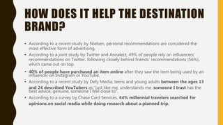 HOW DOES IT HELP THE DESTINATION
BRAND?
• According to a recent study by Nielsen, personal recommendations are considered the
most effective form of advertising,
• According to a joint study by Twitter and Annalect, 49% of people rely on influencers’
recommendations on Twitter, following closely behind friends’ recommendations (56%),
which came out on top.
• 40% of people have purchased an item online after they saw the item being used by an
influencer on Instagram or YouTube.
• According to a recent study by Defy Media, teens and young adults between the ages 13
and 24 described YouTubers as “just like me, understands me, someone I trust has the
best advice, genuine, someone I feel close to”.
• According to a survey by Chase Card Services, 44% millennial travelers searched for
opinions on social media while doing research about a planned trip.
 