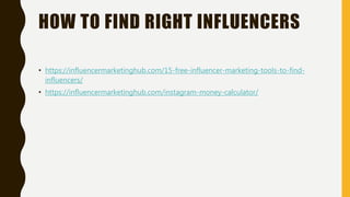 HOW TO FIND RIGHT INFLUENCERS
• https://influencermarketinghub.com/15-free-influencer-marketing-tools-to-find-
influencers/
• https://influencermarketinghub.com/instagram-money-calculator/
 